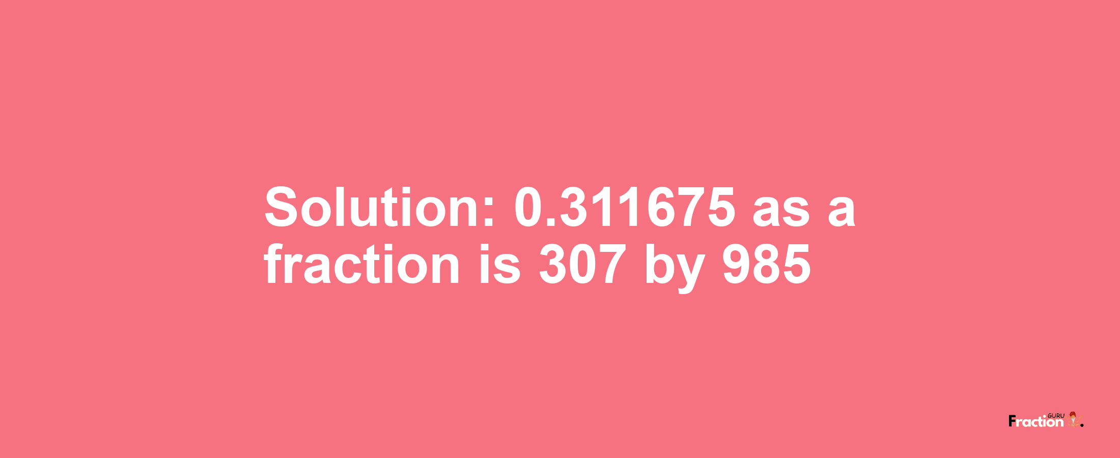Solution:0.311675 as a fraction is 307/985